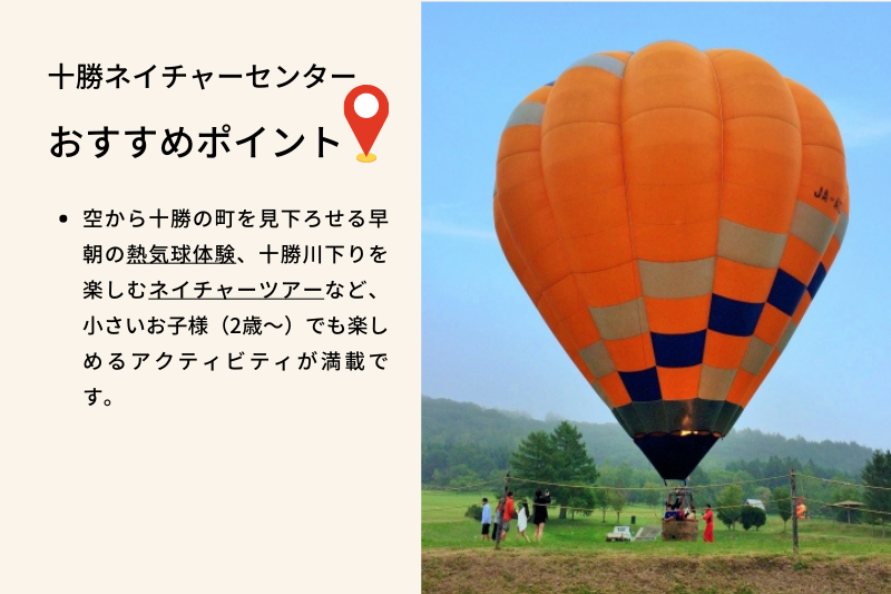 十勝ネイチャーセンター おすすめポイント、空から十勝の町を見下ろせる早朝の熱気球体験、十勝川下りを楽しむネイチャーツアーなど、小さい子供(2歳〜)でも楽しめるアクティビティが満載です。